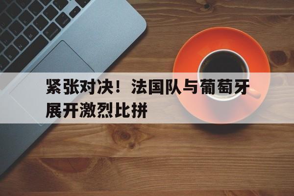 紧张对决！法国队与葡萄牙展开激烈比拼的简单介绍