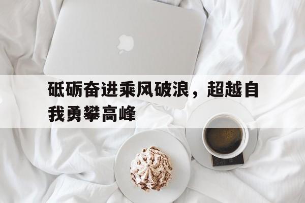砥砺奋进乘风破浪，超越自我勇攀高峰