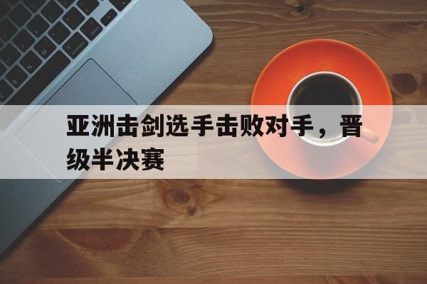 亚洲击剑选手击败对手，晋级半决赛